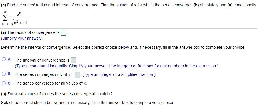 (a) Find the series' radius and interval of convergence. Find the values of x for which the series converges (b) absolutely and (c) conditionally ∑ ∞ n=0 x^n/√n^2 + 11 (a) The radius of convergence is (Simplify your answer.) Determine the interval of convergence. Select the correct choice below and, if necessary, fill in the answer box to complete your choice. A. The interval of convergence is (Type a compound inequality. Simplify your answer. Use integers or fractions for any numbers in the expression.) B. The series converges only at x = (Type an integer or a simplified fraction.) c. The series converges for all values of x. (b) For what values of x does the series converge absolutely? Select the correct choice below and, if necessary, fill in the answer box to complete your choice. A. The series converges absolutely for (Type a compound inequality. Simplify your answer. Use integers or fractions for any numbers in the expression.) B. The series converges absolutely at x =. (Type an integer or a simplified fraction.) c. The series converges absolutely for all values of x. (c) For what values of x does the series converge conditionally? Select the correct choice below and, if necessary, fill in the answer box to complete your choice. A. The series converges conditionally for (Type a compound inequality. Simplify your answer. Use integers or fractions for any numbers in the expression.) B. The series converges conditionally at x =. (Type an integer or a simplified fraction. Use a comma to separate answers as needed.) c. There are no values of x for which the series converges conditionally.