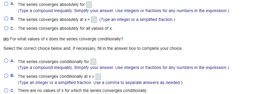 (a) Find the series' radius and interval of convergence. Find the values of x for which the series converges (b) absolutely and (c) conditionally ∑ ∞ n=0 x^n/√n^2 + 11 (a) The radius of convergence is (Simplify your answer.) Determine the interval of convergence. Select the correct choice below and, if necessary, fill in the answer box to complete your choice. A. The interval of convergence is (Type a compound inequality. Simplify your answer. Use integers or fractions for any numbers in the expression.) B. The series converges only at x = (Type an integer or a simplified fraction.) c. The series converges for all values of x. (b) For what values of x does the series converge absolutely? Select the correct choice below and, if necessary, fill in the answer box to complete your choice. A. The series converges absolutely for (Type a compound inequality. Simplify your answer. Use integers or fractions for any numbers in the expression.) B. The series converges absolutely at x =. (Type an integer or a simplified fraction.) c. The series converges absolutely for all values of x. (c) For what values of x does the series converge conditionally? Select the correct choice below and, if necessary, fill in the answer box to complete your choice. A. The series converges conditionally for (Type a compound inequality. Simplify your answer. Use integers or fractions for any numbers in the expression.) B. The series converges conditionally at x =. (Type an integer or a simplified fraction. Use a comma to separate answers as needed.) c. There are no values of x for which the series converges conditionally.