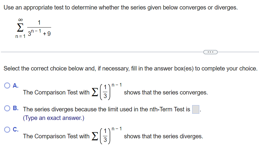 Use an appropriate test to determine whether the series given below converges or diverges. ∑ ∞ n=1 1/3^n-1 + 9 Select the correct choice below and, if necessary, fill in the answer box(es) to complete your choice. A. The Comparison Test with ∑ (1/3)^n-1 shows that the series converges. B. The series diverges because the limit used in the nth-Term Test is (Type an exact answer.) c. The Comparison Test with ∑ (1/3)^n-1 shows that the series diverges.