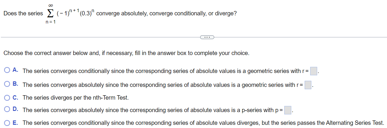 Does the series ∑n=1 ∞ (-1)^n+1 (0.3)^n converge absolutely, converge conditionally, or diverge? Choose the correct answer below and, if necessary, fill in the answer box to complete your choice. A. The series converges conditionally since the corresponding series of absolute values is a geometric series with r = B. The series converges absolutely since the corresponding series of absolute values is a geometric series with r = c. The series diverges per the nth-Term Test. D. The series converges absolutely since the corresponding series of absolute values is a p-series with p =. E. The series converges conditionally since the corresponding series of absolute values diverges, but the series passes the Alternating Series Test.