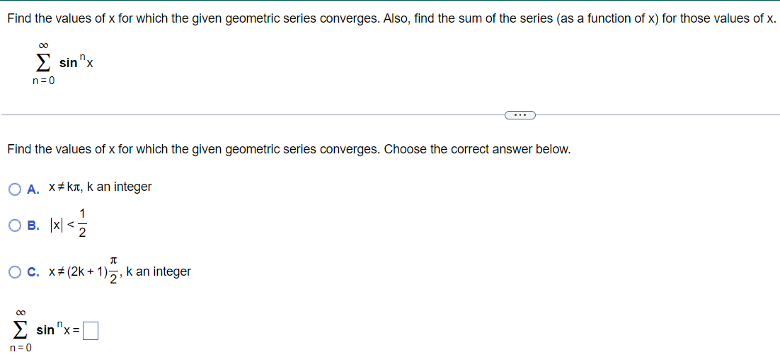 Find the values of x for which the given geometric series converges. Also, find the sum of the series (as a function of x) for those values of x. ∑ ∞ n=0 sinn x Find the values of x for which the given geometric series converges. Choose the correct answer below. A. x ≠ kπ, k an integer B. |x| < 1/2 c. x ≠ (2k + 1) π/2, k an integer ∑n=0 ∞ sinn x =