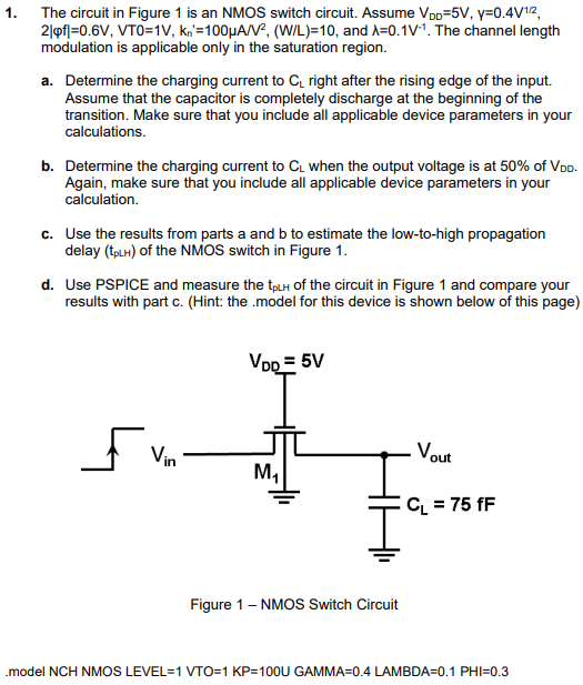 The circuit in Figure 1 is an NMOS switch circuit. Assume VDD = 5 V, γ = 0.4 V1/2, 2∣φf∣ = 0.6 V, VTO = 1 V, kn′ = 100 μA/V2, (W/L) = 10, and λ = 0.1 V−1. The channel length modulation is applicable only in the saturation region. a. Determine the charging current to CL right after the rising edge of the input. Assume that the capacitor is completely discharge at the beginning of the transition. Make sure that you include all applicable device parameters in your calculations. b. Determine the charging current to CL when the output voltage is at 50% of VDD. Again, make sure that you include all applicable device parameters in your calculation. c. Use the results from parts a and b to estimate the low-to-high propagation delay (tpLH) of the NMOS switch in Figure 1. d. Use PSPICE and measure the tpLH of the circuit in Figure 1 and compare your results with part c. (Hint: the .model for this device is shown below of this page)