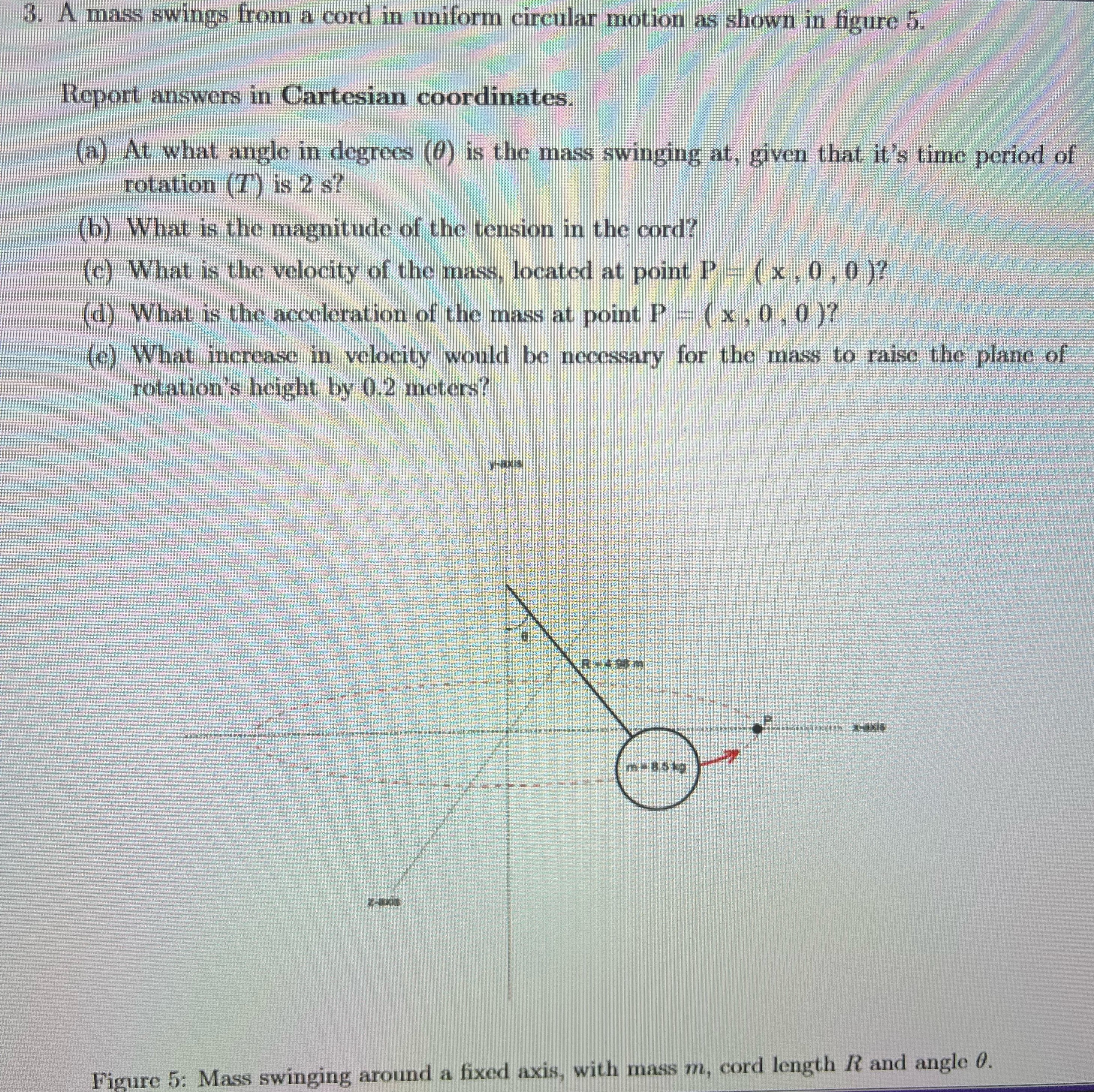 A mass swings from a cord in uniform circular motion as shown in figure 5 . Report answers in Cartesian coordinates. (a) At what angle in degrees (θ) is the mass swinging at, given that it's time period of rotation (T) is 2 s ? (b) What is the magnitude of the tension in the cord? (c) What is the velocity of the mass, located at point P = (x, 0, 0) ? (d) What is the acceleration of the mass at point P = (x, 0, 0) ? (e) What increase in velocity would be necessary for the mass to raise the plane of rotation's height by 0.2 meters? y-axis Figure 5: Mass swinging around a fixed axis, with mass m, cord length R and angle θ.