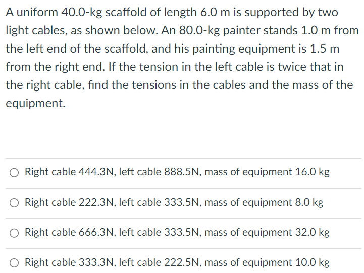 A uniform 40.0−kg scaffold of length 6.0 m is supported by two light cables, as shown below. An 80.0-kg painter stands 1.0 m from the left end of the scaffold, and his painting equipment is 1.5 m from the right end. If the tension in the left cable is twice that in the right cable, find the tensions in the cables and the mass of the equipment. Right cable 444.3N, left cable 888.5N, mass of equipment 16.0 kg Right cable 222.3N, left cable 333.5N, mass of equipment 8.0 kg Right cable 666.3N, left cable 333.5N, mass of equipment 32.0 kg Right cable 333.3N, left cable 222.5N, mass of equipment 10.0 kg