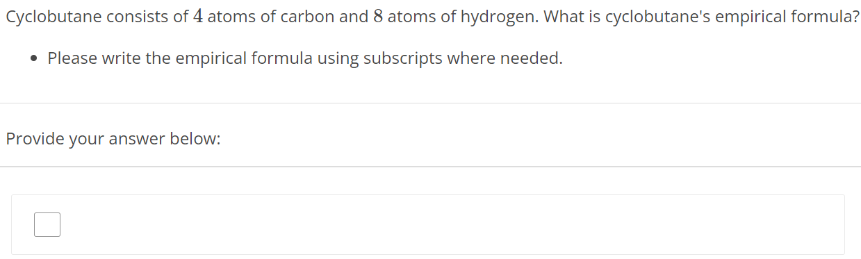 Cyclobutane consists of 4 atoms of carbon and 8 atoms of hydrogen. What is cyclobutane's empirical formula? Please write the empirical formula using subscripts where needed. Provide your answer below: 