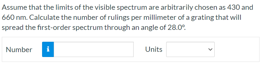 Assume that the limits of the visible spectrum are arbitrarily chosen as 430 and 660 nm. Calculate the number of rulings per millimeter of a grating that will spread the first-order spectrum through an angle of 28.0∘. Number Units