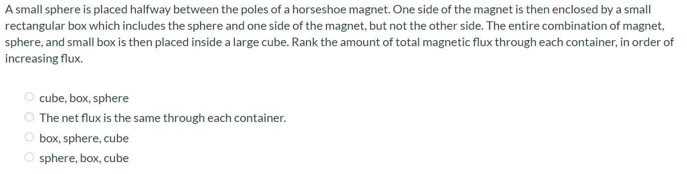 A small sphere is placed halfway between the poles of a horseshoe magnet. One side of the magnet is then enclosed by a small rectangular box which includes the sphere and one side of the magnet, but not the other side. The entire combination of magnet, sphere, and small box is then placed inside a large cube. Rank the amount of total magnetic flux through each container, in order of increasing flux. cube, box, sphere The net flux is the same through each container. box, sphere, cube sphere, box, cube