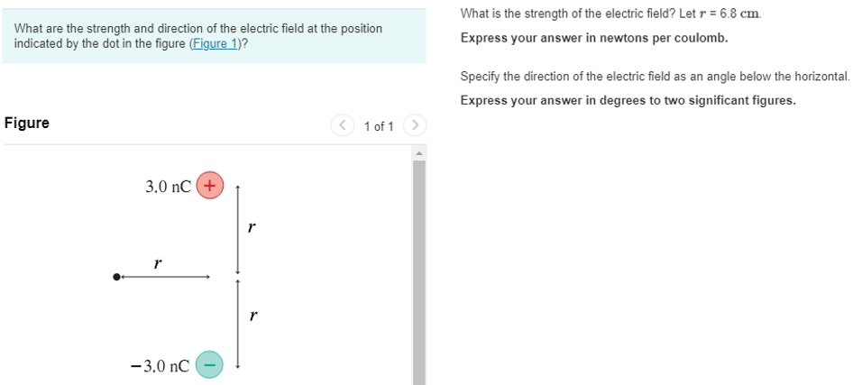 What are the strength and direction of the electric field at the position indicated by the dot in the figure (Figure 1)? Figure 1 of 1 What is the strength of the electric field? Let r = 6.8 cm. Express your answer in newtons per coulomb. Specify the direction of the electric field as an angle below the horizontal. Express your answer in degrees to two significant figures.