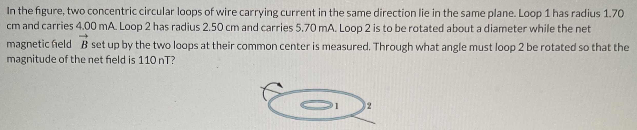 In the figure, two concentric circular loops of wire carrying current in the same direction lie in the same plane. Loop 1 has radius 1.70 cm and carries 4.00 mA. Loop 2 has radius 2.50 cm and carries 5.70 mA. Loop 2 is to be rotated about a diameter while the net magnetic field B→ set up by the two loops at their common center is measured. Through what angle must loop 2 be rotated so that the magnitude of the net field is 110 nT?