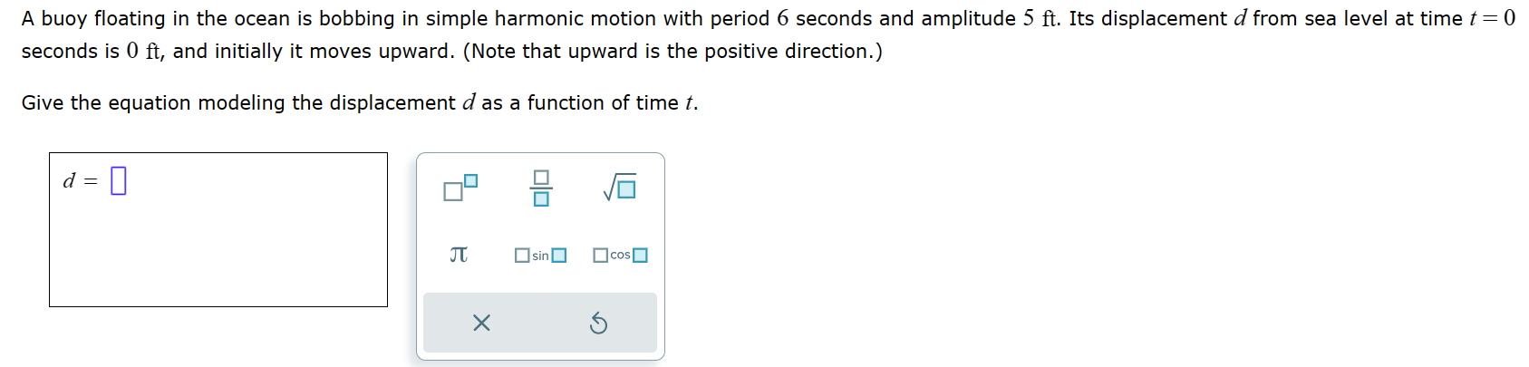 A buoy floating in the ocean is bobbing in simple harmonic motion with period 6 seconds and amplitude 5 ft. Its displacement d from sea level at time t = 0 seconds is 0 ft, and initially it moves upward. (Note that upward is the positive direction.) Give the equation modeling the displacement d as a function of time t. d =