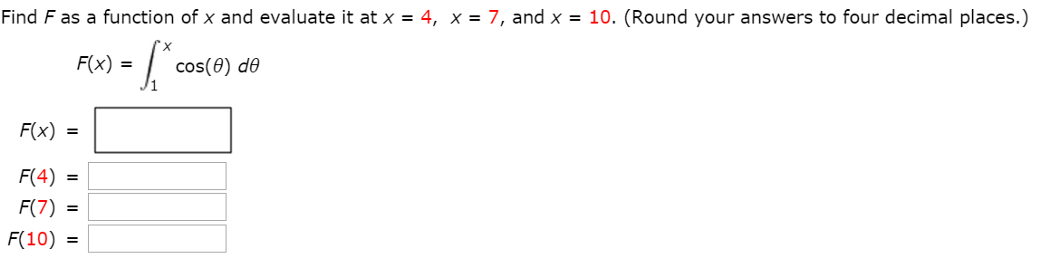 Find F as a function of x and evaluate it at x = 4, x = 7, and x = 10. (Round your answers to four decimal places.) F(x) = ∫1 x cos⁡(θ)dθ F(x) = F(4) = (7) = F(10) =