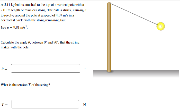 A 5.11 kg ball is attached to the top of a vertical pole with a 2.01 m length of massless string. The ball is struck, causing it to revolve around the pole at a speed of 4.07 m/s in a horizontal circle with the string remaining taut. Use g = 9.81 m/s2. Calculate the angle θ, between 0∘ and 90∘, that the string makes with the pole. θ = What is the tension T of the string? T = N