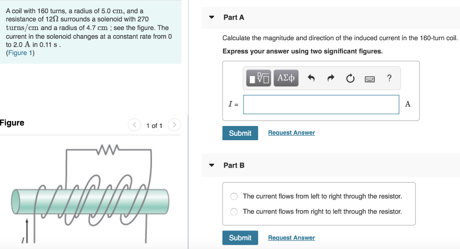 A coil with 160 turns, a radius of 5.0 cm, and a resistance of 12 Ω surrounds a solenoid with 270 turns/cm and a radius of 4.7 cm; see the figure. The current in the solenoid changes at a constant rate from 0 to 2.0 A in 0.11 s. (Figure 1) Figure 1 of 1 Part A Calculate the magnitude and direction of the induced current in the 160-turn coil. Express your answer using two significant figures. Submit Request Answer Part B The current flows from left to right through the resistor. The current flows from right to left through the resistor. Submit Request Answer