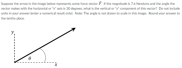 Suppose the arrow in the image below represents some force vector F→. If the magnitude is 7.6 Newtons and the angle the vector makes with the horizontal or "x" axis is 30 degrees, what is the vertical or "y" component of this vector? Do not include units in your answer (enter a numerical result only). Note: The angle is not drawn to scale in this image. Round your answer to the tenths place.