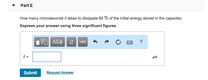 In the circuit the voltage and current expressions are v = 41e−500t V, t ≥ 0 i = 4.6e−500t mA, t ≥ 0+. (Figure 1) Figure 1 of 1 Part A Find R. Express your answer to three significant figures and include the appropriate units. Submit Previous Answers Request Answer Part B Find C. Express your answer to three significant figures and include the appropriate units. Part C In the circuit the voltage and current expressions are v = 41 e−500 tV, t ≥ 0 i = 4.6 e−500 tmA, t ≥ 0+ (Figure 1) Figure 1 of 1 Find τ (in milliseconds). Express your answer using three significant figures. 9τ = ms AΣϕ ↓ vec Submit Request Answer Part D Find the initial energy stored in the capacitor. Express your answer to three significant figures and include the appropriate units. Submit Previous Answers Request Answer Part E How many microseconds it takes to dissipate 65% of the initial energy stored in the capacitor. Express your answer using three significant figures. t = μs Submit Request Answer