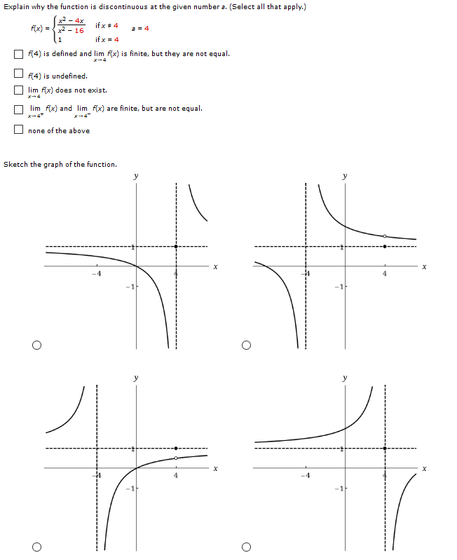 Explain why the function is discontinuous at the given number a. (Select all that apply.) f(x) = {x2−4x x2−16 if x ≠ 41 if x = 4 a = 4 f(4) is defined and limx→4 f(x) is finite, but they are not equal. f(4) is undefined. limx→4 f(x) does not exist. limx→4+f(x) and limx→4−f(x) are finite, but are not equal. none of the above Sketch the graph of the function.