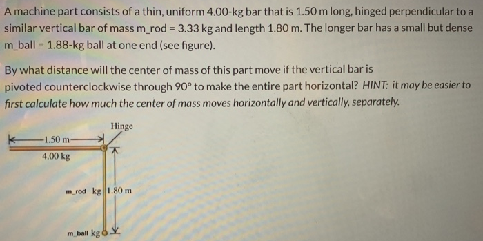 A machine part consists of a thin, uniform 4.00−kg bar that is 1.50 m long, hinged perpendicular to a similar vertical bar of mass m_rod = 3.33 kg and length 1.80 m. The longer bar has a small but dense m_ball = 1.88−kg ball at one end (see figure). By what distance will the center of mass of this part move if the vertical bar is pivoted counterclockwise through 90∘ to make the entire part horizontal? HINT: it may be easier to first calculate how much the center of mass moves horizontally and vertically, separately.