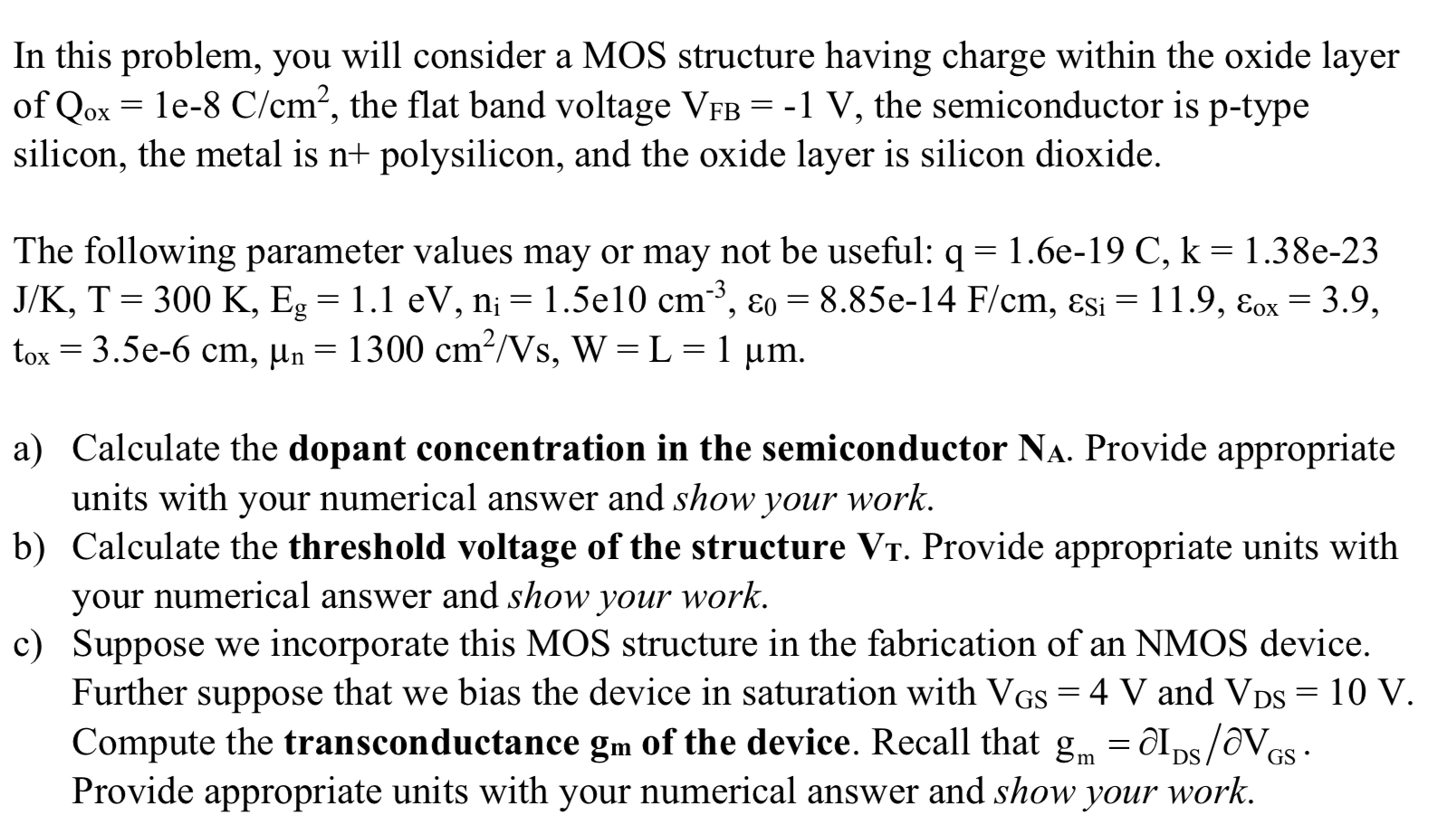 In this problem, you will consider a MOS structure having charge within the oxide layer of Qox = 1e−8 C/cm2, the flat band voltage VFB = −1 V, the semiconductor is p-type silicon, the metal is n+ polysilicon, and the oxide layer is silicon dioxide. The following parameter values may or may not be useful: q = 1.6e−19 C, k = 1. 38e−23 J/K, T = 300 K, Eg = 1. 1 eV, ni = 1.5e10 cm−3, ε0 = 8.85e−14 F/cm, εS = 11.9, εox = 3.9, tox = 3.5e−6 cm, μn = 1300 cm2/Vs, W = L = 1 μm. a) Calculate the dopant concentration in the semiconductor NA. Provide appropriate units with your numerical answer and show your work. b) Calculate the threshold voltage of the structure VT. . Provide appropriate units with your numerical answer and show your work. c) Suppose we incorporate this MOS structure in the fabrication of an NMOS device. Further suppose that we bias the device in saturation with VGS = 4 V and VDS = 10 V. Compute the transconductance gm of the device. Recall that gm = ∂IDS/∂VGS. Provide appropriate units with your numerical answer and show your work. 