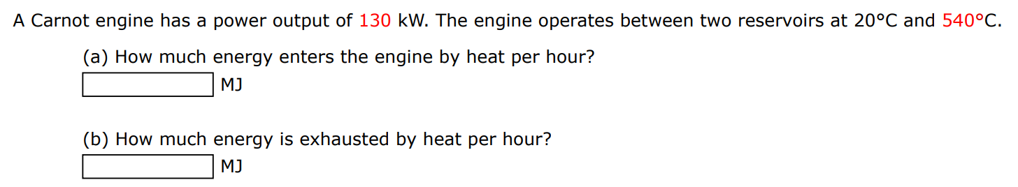 A Carnot engine has a power output of 130 kW. The engine operates between two reservoirs at 20∘C and 540∘C. (a) How much energy enters the engine by heat per hour? MJ (b) How much energy is exhausted by heat per hour? MJ 