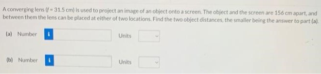 A converging lens (f = 31.5 cm) is used to project an image of an object onto a screen. The object and the screen are 156 cm apart, and between them the lens can be placed at either of two locations. Find the two object distances, the smaller being the answer to part (a). (a) Number Units (b) Number Units