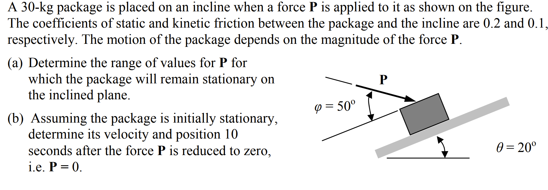 A 30−kg package is placed on an incline when a force P is applied to it as shown on the figure. The coefficients of static and kinetic friction between the package and the incline are 0.2 and 0.1, respectively. The motion of the package depends on the magnitude of the force P. (a) Determine the range of values for P for which the package will remain stationary on the inclined plane. (b) Assuming the package is initially stationary, determine its velocity and position 10 seconds after the force P is reduced to zero, i.e. P = 0.