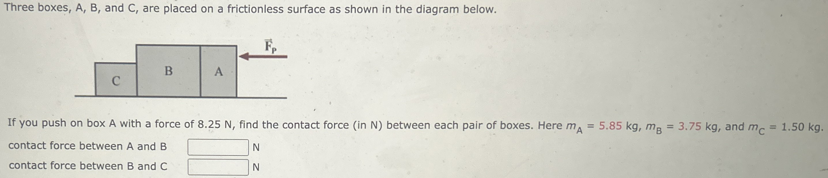 Three boxes, A, B, and C, are placed on a frictionless surface as shown in the diagram below. If you push on box A with a force of 8.25 N, find the contact force (in N) between each pair of boxes. Here mA = 5.85 kg, mB = 3.75 kg, and mC = 1.50 kg. contact force between A and B N contact force between B and C N