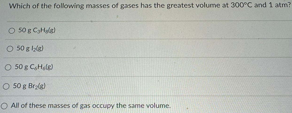 Which of the following masses of gases has the greatest volume at 300 ∘C and 1 atm? 50 g C3H8 (g) 50 g I2 (g) 50 g C6H6 (g) 50 g Br2 (g) All of these masses of gas occupy the same volume. 