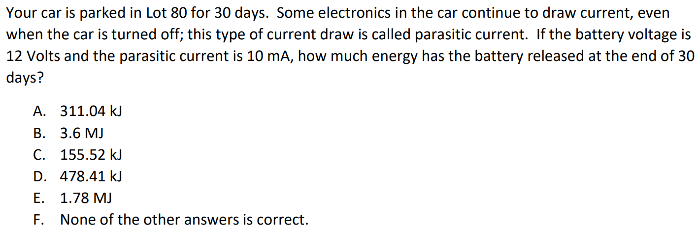 Your car is parked in Lot 80 for 30 days. Some electronics in the car continue to draw current, even when the car is turned off; this type of current draw is called parasitic current. If the battery voltage is 12 Volts and the parasitic current is 10 mA, how much energy has the battery released at the end of 30 days? A. 311.04 kJ B. 3.6 MJ C. 155.52 kJ D. 478.41 kJ E. 1.78 MJ F. None of the other answers is correct.