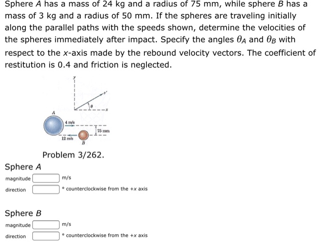 Sphere A has a mass of 24 kg and a radius of 75 mm, while sphere B has a mass of 3 kg and a radius of 50 mm. If the spheres are traveling initially along the parallel paths with the speeds shown, determine the velocities of the spheres immediately after impact. Specify the angles θA and θB with respect to the x-axis made by the rebound velocity vectors. The coefficient of restitution is 0.4 and friction is neglected. Problem 3/262. Sphere A magnitude m/s direction - counterclockwise from the +x axis Sphere B magnitude m/s direction - counterclockwise from the +x axis