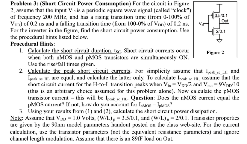 Problem 3: (Short Circuit Power Consumption) For the circuit in Figure 2, assume that the input Vin is a periodic square wave signal (called "clock") of frequency 200 MHz, and has a rising transition time (from 0−100% of VDD ) of 0.2 ns and a falling transition time (from 100−0% of VDD ) of 0.2 ns. For the inverter in the figure, find the short circuit power consumption. Use the procedural hints listed below. Procedural Hints:Calculate the short circuit duration, tsc. Short circuit currents occur when both nMOS and pMOS transistors are simultaneously ON. Use the rise/fall times given. Calculate the peak short circuit currents. For simplicity assume that Ipeak_sc_LH and Ipeak_sc_HL are equal, and calculate the latter only. To calculate Ipeak_sc_HL, , assume that the short circuit current for the H-to-L transition peaks when Vin = VDD/2 and Vout = 9 VDD /10 (this is an arbitrary choice assumed for this problem alone). Now calculate the pMOS transistor current - this will be Ipeak_sc_HL. . Question: Does the nMOS current equal the pMOS current? If not, how do you account for InMOS−IpMO ? Using your results from (1) and (2), calculate the short circuit power dissipation. Note: Assume that VDD = 1.0 Volts, (W/L)p = 3.5 /0.1, and (W/L)n = 2 /0.1. Transistor properties are given by the 90 nm model parameters handout posted on the class web-site. For the current calculation, use the transistor parameters (not the equivalent resistance parameters) and ignore channel length modulation. Assume that there is an 89 fF load on Out. 