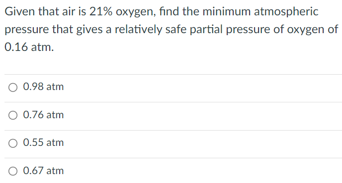 Given that air is 21% oxygen, find the minimum atmospheric pressure that gives a relatively safe partial pressure of oxygen of 0.16 atm. 0.98 atm 0.76 atm 0.55 atm 0.67 atm 