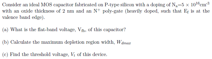 Consider an ideal MOS capacitor fabricated on P-type silicon with a doping of Na = 5×1016 cm−3 with an oxide thickness of 2 nm and an N+poly-gate (heavily doped, such that Ef is at the valence band edge). (a) What is the flat-band voltage, Vfb, of this capacitor? (b) Calculate the maximum depletion region width, Wdmax (c) Find the threshold voltage, Vt of this device.