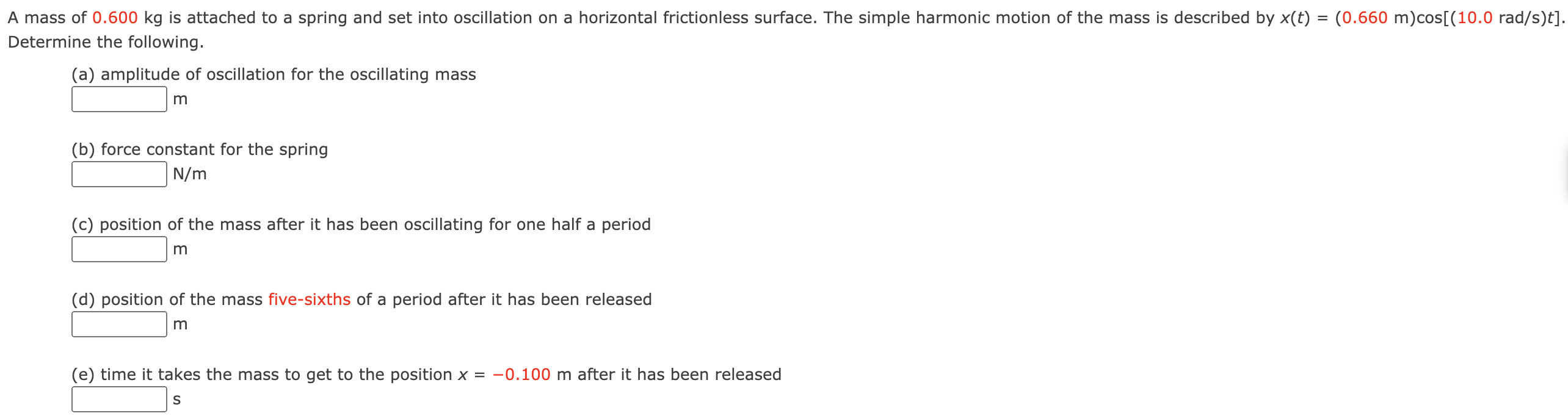 A mass of 0.600 kg is attached to a spring and set into oscillation on a horizontal frictionless surface. The simple harmonic motion of the mass is described by x(t) = (0.660 m)cos⁡[(10.0 rad/s)t]. Determine the following. (a) amplitude of oscillation for the oscillating mass m (b) force constant for the spring N/m (c) position of the mass after it has been oscillating for one half a period m (d) position of the mass five-sixths of a period after it has been released m (e) time it takes the mass to get to the position x = −0.100 m after it has been released s