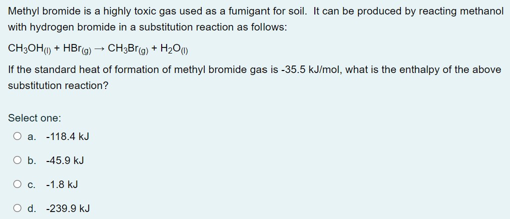 Methyl bromide is a highly toxic gas used as a fumigant for soil. It can be produced by reacting methanol with hydrogen bromide in a substitution reaction as follows: CH3OH(l) + HBr(g) → CH3Br(g) + H2O(l) If the standard heat of formation of methyl bromide gas is −35.5 kJ/mol, what is the enthalpy of the above substitution reaction? Select one: a. −118.4 kJ b. −45.9 kJ c. −1.8 kJ d. −239.9 kJ