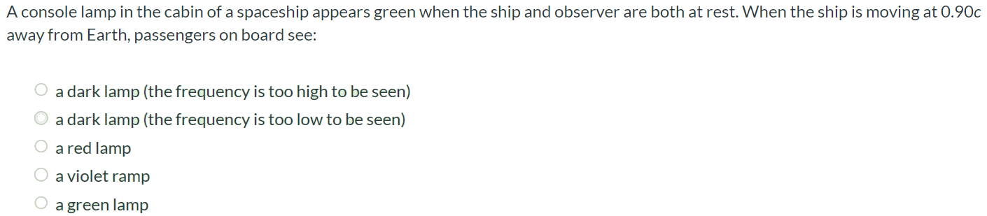 A console lamp in the cabin of a spaceship appears green when the ship and observer are both at rest. When the ship is moving at 0.90c away from Earth, passengers on board see: a dark lamp (the frequency is too high to be seen) a dark lamp (the frequency is too low to be seen) a red lamp a violet ramp a green lamp