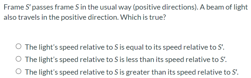 Frame S′ passes frame S in the usual way (positive directions). A beam of light also travels in the positive direction. Which is true? The light's speed relative to S is equal to its speed relative to S′. The light's speed relative to S is less than its speed relative to S′. The light's speed relative to S is greater than its speed relative to S′.