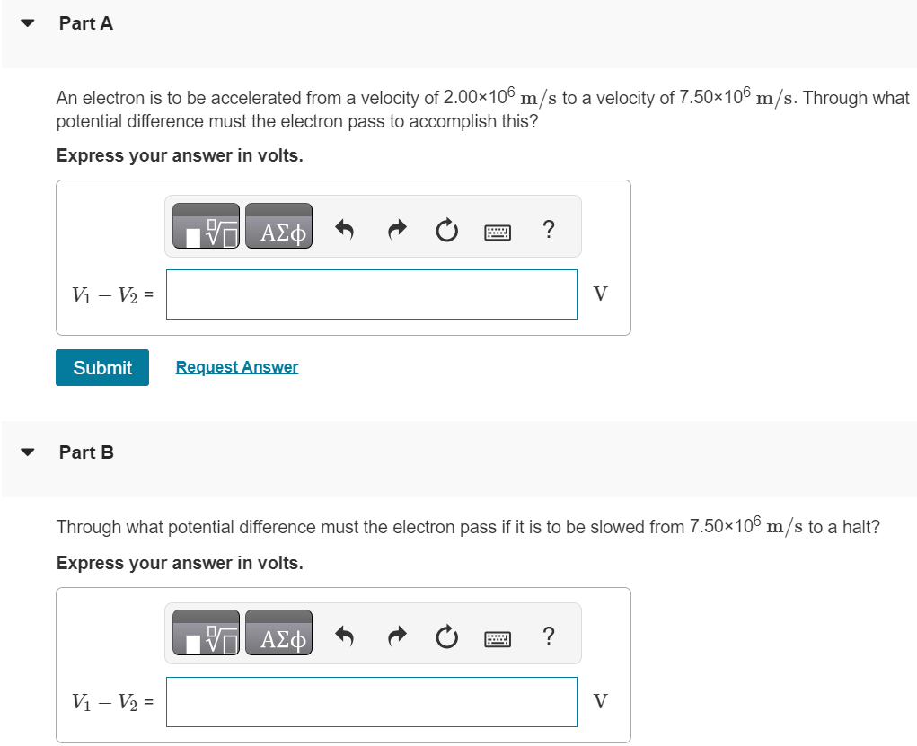 Part A An electron is to be accelerated from a velocity of 2.00×106 m/s to a velocity of 7.50×106 m/s. Through what potential difference must the electron pass to accomplish this? Express your answer in volts. Submit Request Answer Part B Through what potential difference must the electron pass if it is to be slowed from 7.50×106 m/s to a halt? Express your answer in volts.