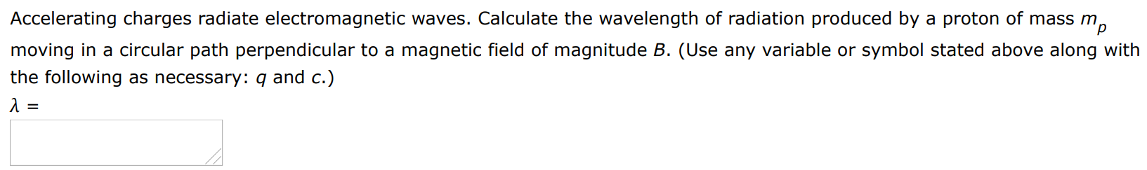 Accelerating charges radiate electromagnetic waves. Calculate the wavelength of radiation produced by a proton of mass mp moving in a circular path perpendicular to a magnetic field of magnitude B. (Use any variable or symbol stated above along with the following as necessary: q and c.) λ =