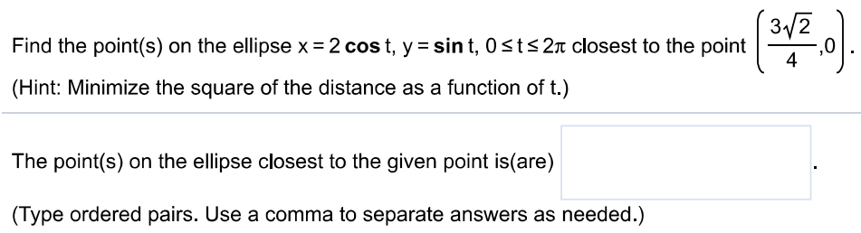 Find the point(s) on the ellipse x = 2 cost, y = sint, 0 ≤ t ≤ 2π closest to the point (324, 0). (Hint: Minimize the square of the distance as a function of t. ) The point(s) on the ellipse closest to the given point is(are) (Type ordered pairs. Use a comma to separate answers as needed. ) 