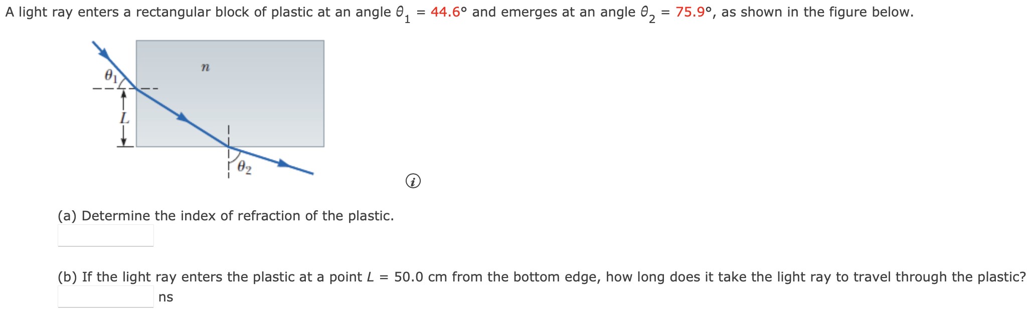 A light ray enters a rectangular block of plastic at an angle θ1 = 44.6∘ and emerges at an angle θ2 = 75.9∘, as shown in the figure below. (a) Determine the index of refraction of the plastic. (b) If the light ray enters the plastic at a point L = 50.0 cm from the bottom edge, how long does it take the light ray to travel through the plastic? ns