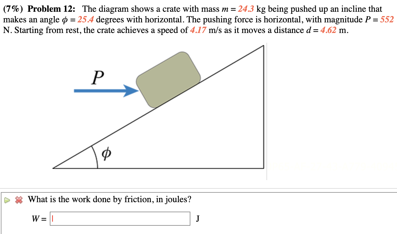 Problem 12: The diagram shows a crate with mass m = 24.3 kg being pushed up an incline that makes an angle ϕ = 25.4 degrees with horizontal. The pushing force is horizontal, with magnitude P = 552 N. Starting from rest, the crate achieves a speed of 4.17 m/s as it moves a distance d = 4.62 m. What is the work done by friction, in joules? W = J 