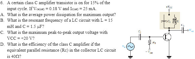 A certain class C amplifier transistor is on for 15% of the A. What is the average power dissipation for maximum output? B. What is the resonant frequency of a LC circuit with L = 15 mH and C = 1.5 μF? C. What is the maximum peak-to-peak output voltage with VCC = +20 V? D. What is the efficiency of the class C amplifier if the equivalent parallel resistance (Rc) in the collector LC circuit is 40 Ω?