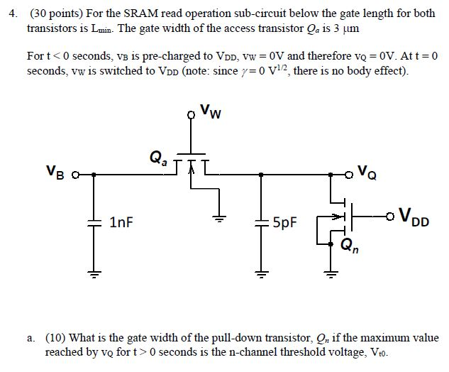 For the SRAM read operation sub-circuit below the gate length for both transistors is Lmin. The gate width of the access transistor Qa is 3 μm For t < 0 seconds, vB is pre-charged to VDD, vW = 0 V and therefore vQ = 0 V. At t = 0 seconds, vW is switched to VDD (note: since γ = 0 V1 /2, there is no body effect). a. (10) What is the gate width of the pull-down transistor, Qn if the maximum value reached by vQ for t > 0 seconds is the n-channel threshold voltage, Vt0. b) (10) What is the current, IB, at t = 0 seconds? c) (10) What is the current IB when vB has decreased 0.2 V, as indicated on the plot?