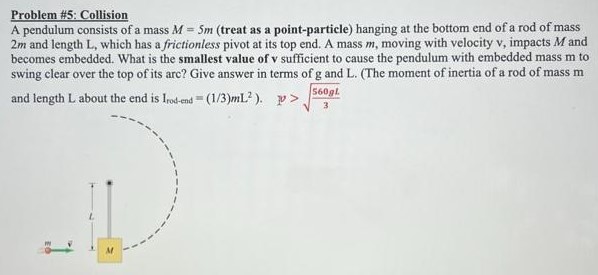 Problem #5: Collision A pendulum consists of a mass M = 5m (treat as a point-particle) hanging at the bottom end of a rod of mass 2m and length L, which has a frictionless pivot at its top end. A mass m, moving with velocity v, impacts M and becomes embedded. What is the smallest value of v sufficient to cause the pendulum with embedded mass m to swing clear over the top of its arc? Give answer in terms of g and L. (The moment of inertia of a rod of mass m and length L about the end is Irod-end = (1/3)mL2). ν > 560gL 3