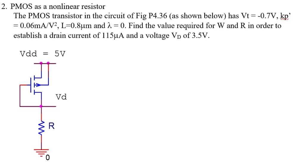 PMOS as a nonlinear resistor The PMOS transistor in the circuit of Fig P4.36 (as shown below) has Vt = −0.7 V, kp, = 0.06 mA/V2, L = 0.8 μm and λ = 0. Find the value required for W and R in order to establish a drain current of 115 μA and a voltage VD of 3.5 V.