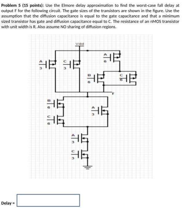 Problem 5 ( 15 points): Use the Elmore delay approximation to find the worst-case fall delay at output F for the following circuit. The gate sizes of the transistors are shown in the figure. Use the assumption that the diffusion capacitance is equal to the gate capacitance and that a minimum sized transistor has gate and diffusion capacitance equal to C. The resistance of an nMOS transistor with unit width is R. Also assume NO sharing of diffusion regions. Delay =