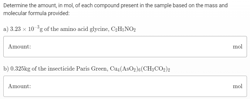 Determine the amount, in mol, of each compound present in the sample based on the mass and molecular formula provided: a) 3.23×10−3 g of the amino acid glycine, C2H5NO2 Amount: mol b) 0.325 kg of the insecticide Paris Green, Cu4(AsO2)6(CH3 CO2)2 Amount: mol