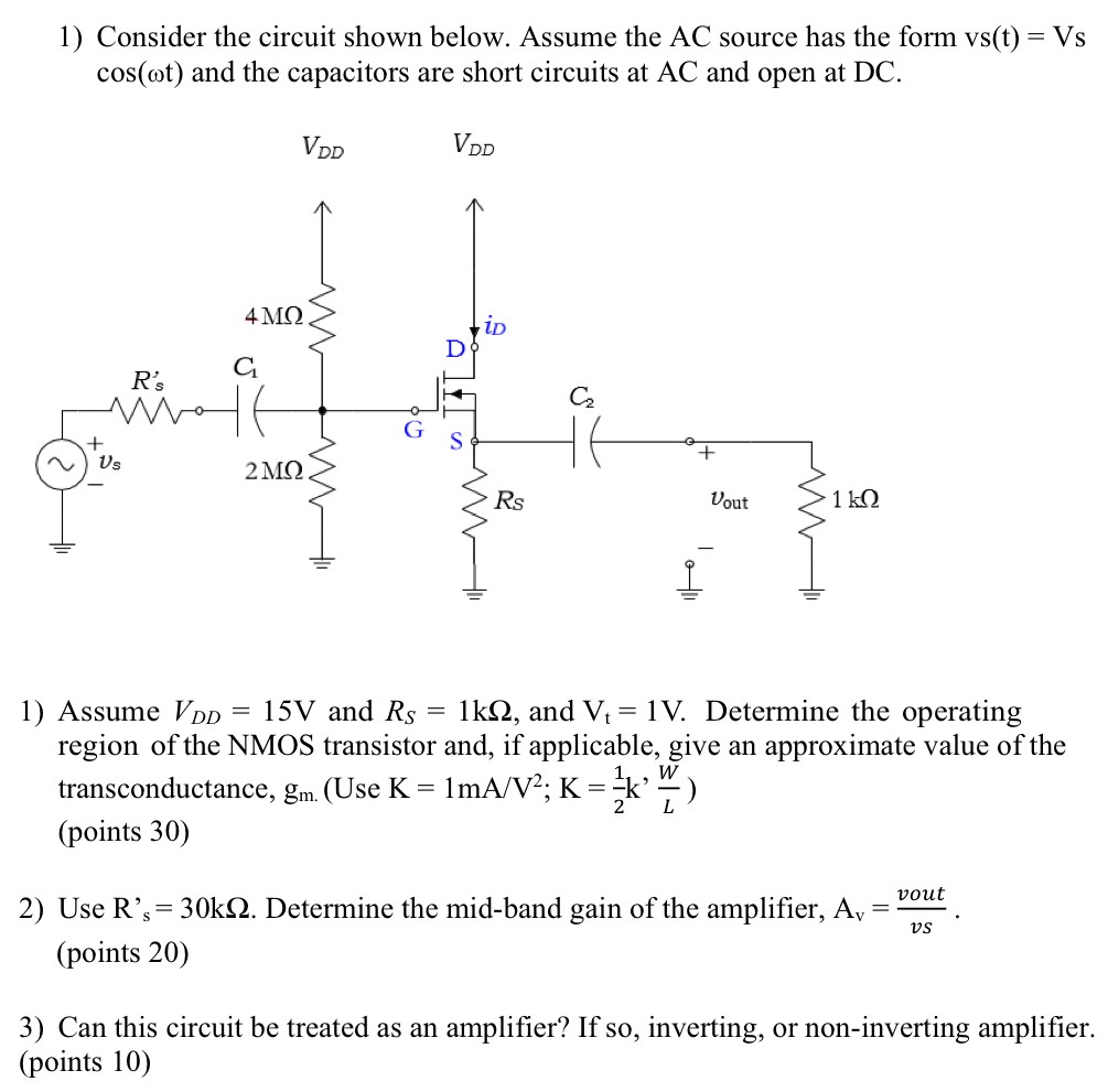 Consider the circuit shown below. Assume the AC source has the form vs(t) = Vs cos⁡(ωt) and the capacitors are short circuits at AC and open at DC. Assume VDD = 15 V and RS = 1 kΩ, and Vt = 1 V. Determine the operating region of the NMOS transistor and, if applicable, give an approximate value of the transconductance, gm. . Use K = 1 mA/V2; K = 12 k'WL) (points 30)Use R′s = 30 kΩ. Determine the mid-band gain of the amplifier, Av = vout vs. (points 20)Can this circuit be treated as an amplifier? If so, inverting, or non-inverting amplifier. (points 10)