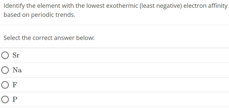 Identify the element with the lowest exothermic (least negative) electron affinity based on periodic trends. Select the correct answer below: Sr Na F P 