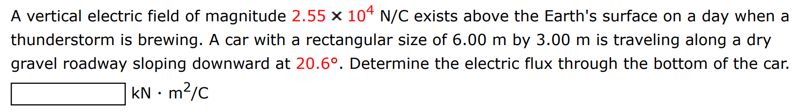 A vertical electric field of magnitude 2.55×104 N/C exists above the Earth's surface on a day when a thunderstorm is brewing. A car with a rectangular size of 6.00 m by 3.00 m is traveling along a dry gravel roadway sloping downward at 20.6∘. Determine the electric flux through the bottom of the car. kN⋅m2 /C 